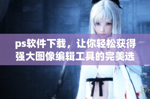 ps软件下载，让你轻松获得强大图像编辑工具的完美选择