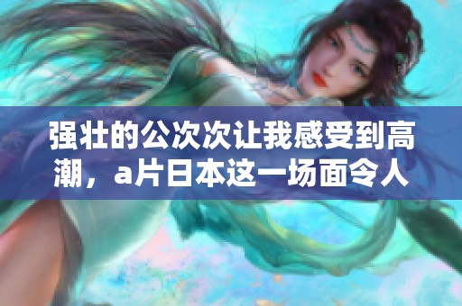 强壮的公次次让我感受到高潮，**日本这一场面令人难以忘怀