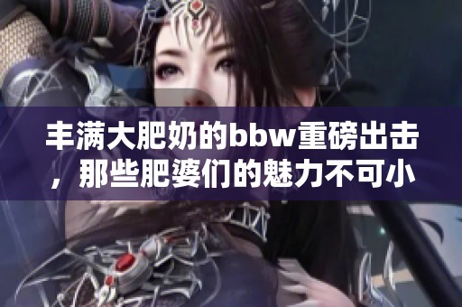 丰满大肥奶的bbw重磅出击，那些肥婆们的魅力不可小觑！