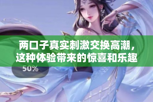 两口子真实刺激交换高潮，这种体验带来的惊喜和乐趣让人难以忘怀