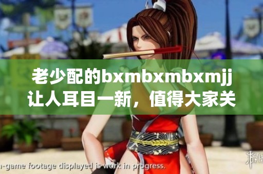 老少配的bxmbxmbxmjj让人耳目一新，值得大家关注与讨论！