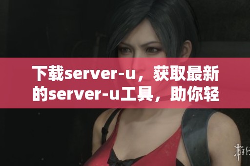 下载server-u，获取最新的server-u工具，助你轻松上手操作！