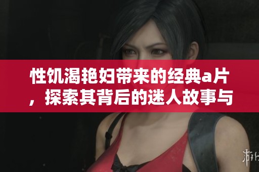性饥渴艳妇带来的经典**，探索其背后的迷人故事与情感