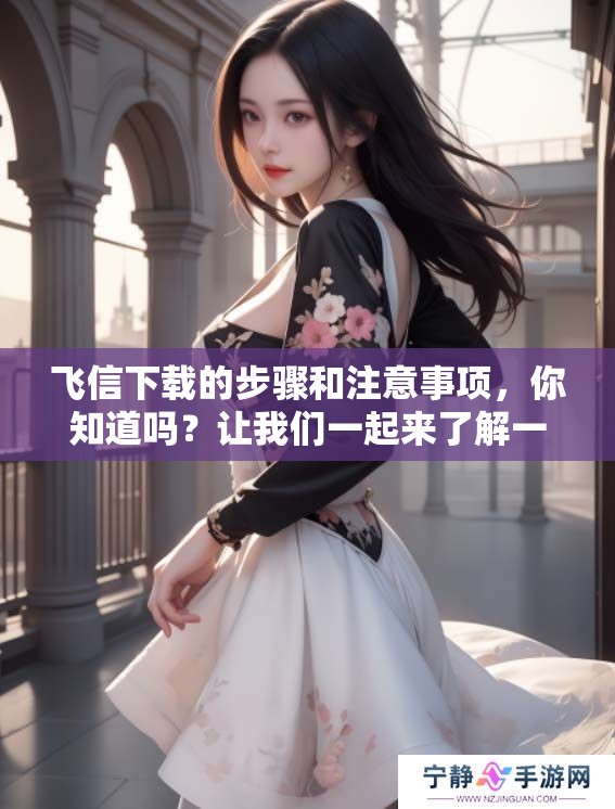 飞信下载的步骤和注意事项，你知道吗？让我们一起来了解一下飞信下载！