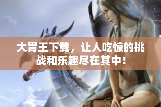 大胃王下载，让人吃惊的挑战和乐趣尽在其中！