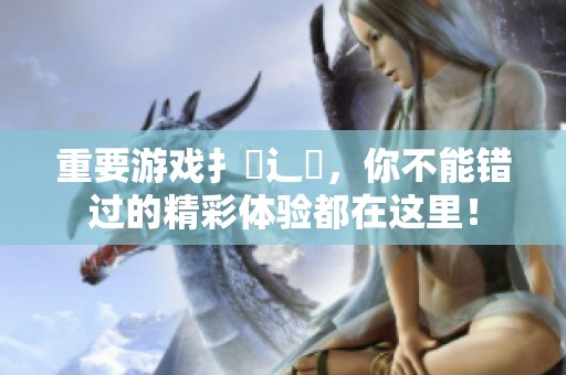 重要游戏扌喿辶畐，你不能错过的精彩体验都在这里！