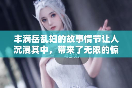 丰满岳乱妇的故事情节让人沉浸其中，带来了无限的惊喜与冲击。