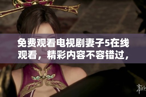 免费观看电视剧妻子5在线观看，精彩内容不容错过，快来一起观看吧