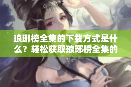 琅琊榜全集的下载方式是什么？轻松获取琅琊榜全集的秘笈分享。