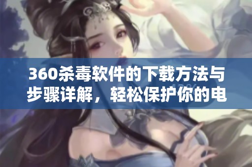 360杀毒软件的下载方法与步骤详解，轻松保护你的电脑安全