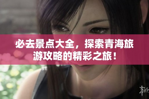 必去景点大全，探索青海旅游攻略的精彩之旅！