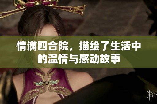 情满四合院，描绘了生活中的温情与感动故事