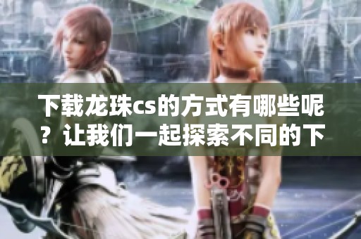 下载龙珠cs的方式有哪些呢？让我们一起探索不同的下载选项吧！