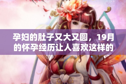 孕妇的肚子又大又圆，19月的怀孕经历让人喜欢这样的变化