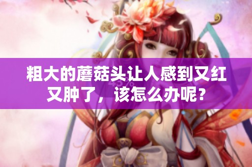 粗大的蘑菇头让人感到又红又肿了，该怎么办呢？