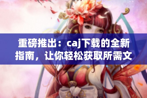 重磅推出：caj下载的全新指南，让你轻松获取所需文件