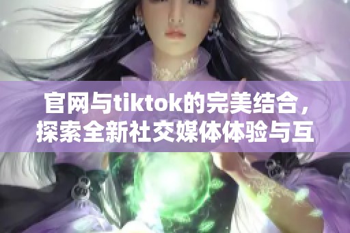 官网与tiktok的完美结合，探索全新社交媒体体验与互动乐趣
