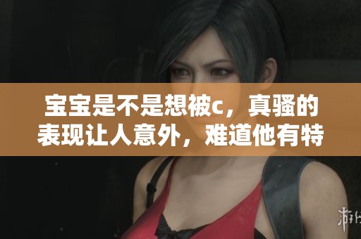 宝宝是不是想被c，真骚的表现让人意外，难道他有特别的想法吗