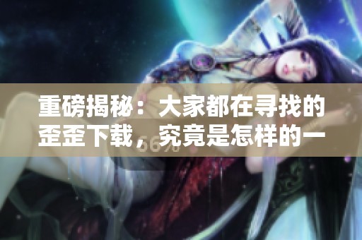 重磅揭秘：大家都在寻找的歪歪下载，究竟是怎样的一款软件呢