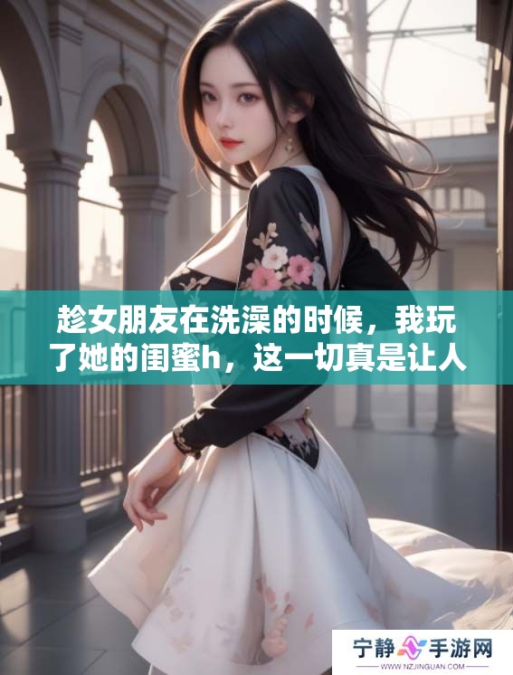 趁女朋友在洗澡的时候，我玩了她的闺蜜h，这一切真是让人难以置信