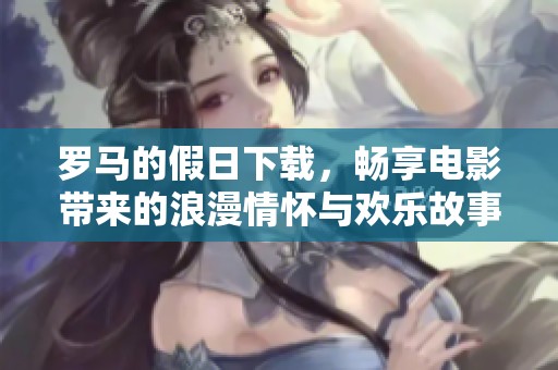 罗马的假日下载，畅享电影带来的浪漫情怀与欢乐故事