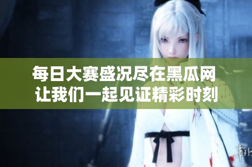每日大赛盛况尽在黑瓜网 让我们一起见证精彩时刻