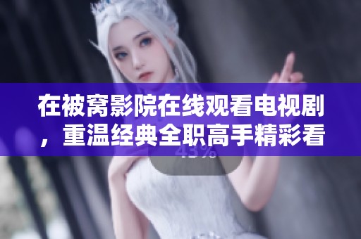 在被窝影院在线观看电视剧，重温经典全职高手精彩看点