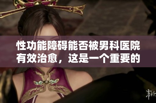 性功能障碍能否被男科医院有效治愈，这是一个重要的问题吗
