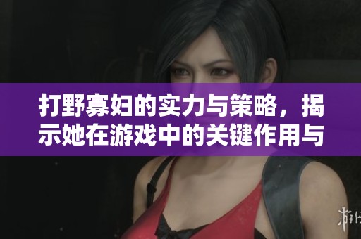 打野寡妇的实力与策略，揭示她在游戏中的关键作用与玩法技巧