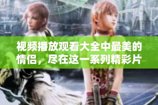 视频播放观看大全中最美的情侣，尽在这一系列精彩片段里