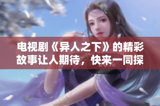 电视剧《异人之下》的精彩故事让人期待，快来一同探索这一奇幻世界吧
