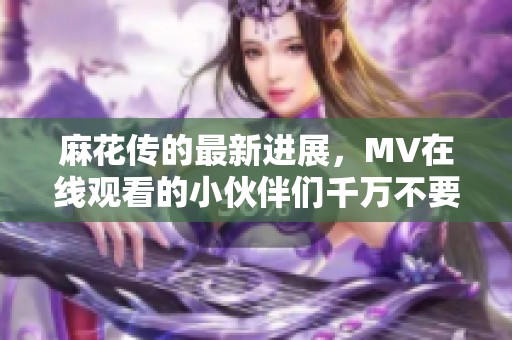 麻花传的最新进展，MV在线观看的小伙伴们千万不要错过！
