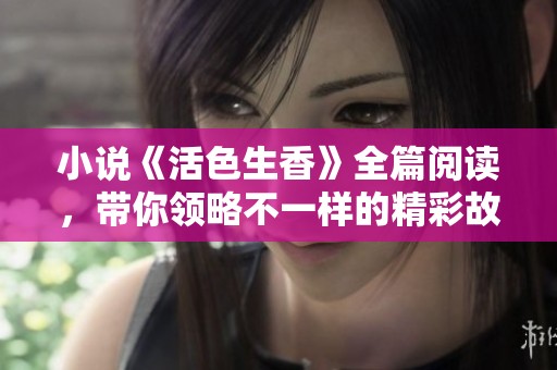小说《活色生香》全篇阅读，带你领略不一样的精彩故事与情感探索