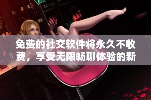 免费的社交软件将永久不收费，享受无限畅聊体验的新选择