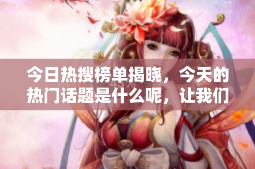 今日热搜榜单揭晓，今天的热门话题是什么呢，让我们一起来看看吧