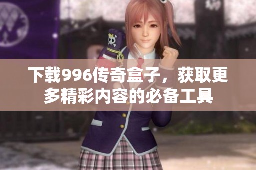 下载996传奇盒子，获取更多精彩内容的必备工具