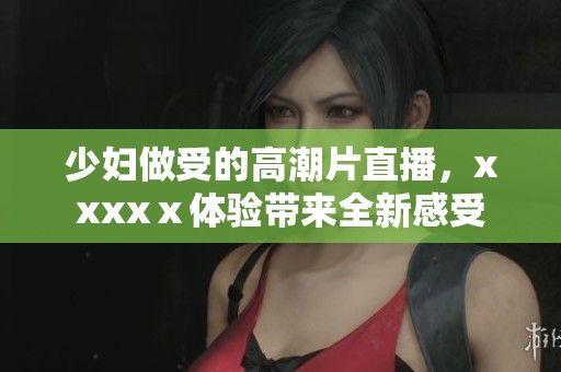 少妇做受的高潮片直播，xxxxⅹ体验带来全新感受