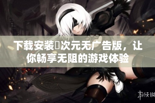 下载安装囧次元无广告版，让你畅享无阻的游戏体验