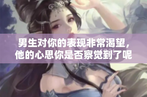 男生对你的表现非常渴望，他的心思你是否察觉到了呢