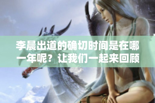 李晨出道的确切时间是在哪一年呢？让我们一起来回顾一下。