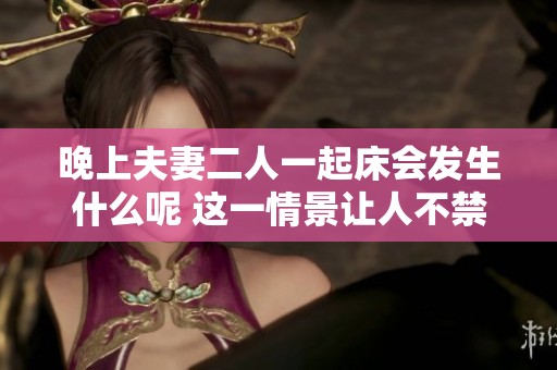 晚上夫妻二人一起床会发生什么呢 这一情景让人不禁期待和好奇