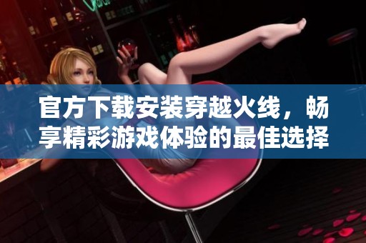 官方下载安装穿越火线，畅享精彩游戏体验的最佳选择