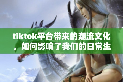 tiktok平台带来的潮流文化，如何影响了我们的日常生活呢？