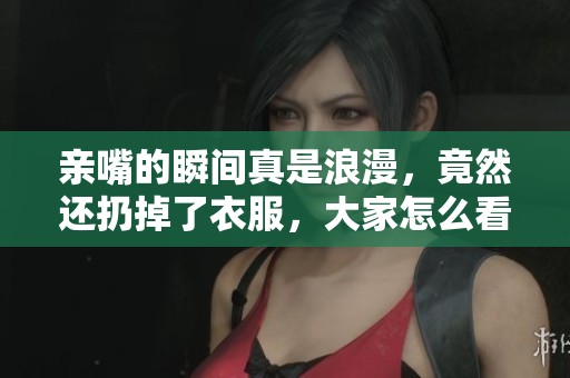 亲嘴的瞬间真是浪漫，竟然还扔掉了衣服，大家怎么看呢