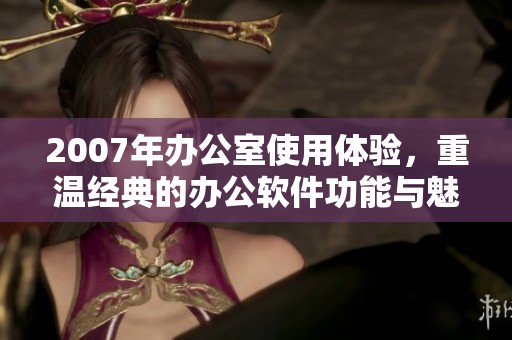 2007年办公室使用体验，重温经典的办公软件功能与魅力