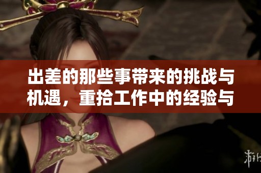 出差的那些事带来的挑战与机遇，重拾工作中的经验与见解