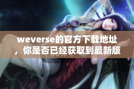 weverse的官方下载地址，你是否已经获取到最新版本了呢