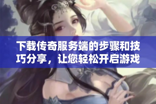 下载传奇服务端的步骤和技巧分享，让您轻松开启游戏之旅