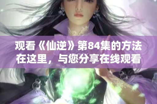 观看《仙逆》第84集的方法在这里，与您分享在线观看的精彩内容。