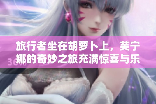旅行者坐在胡萝卜上，芙宁娜的奇妙之旅充满惊喜与乐趣